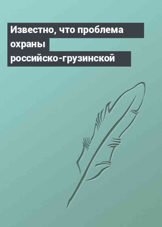 Известно, что проблема охраны российско-грузинской