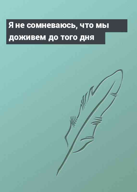 Я не сомневаюсь, что мы доживем до того дня