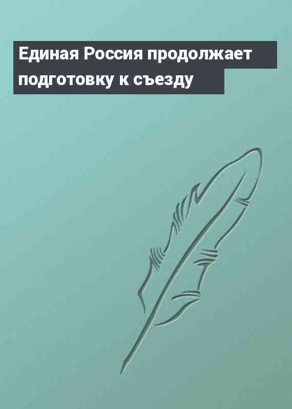 Единая Россия продолжает подготовку к съезду