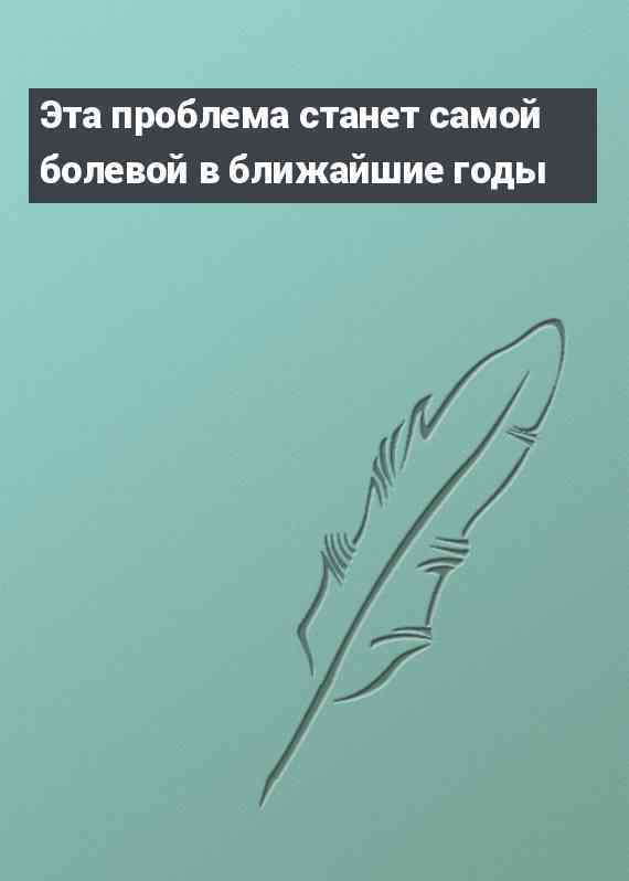 Эта проблема станет самой болевой в ближайшие годы