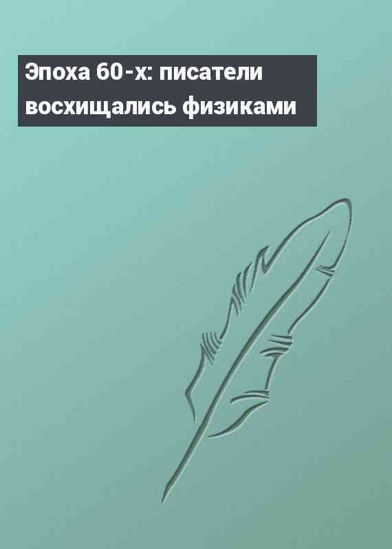 Эпоха 60-х: писатели восхищались физиками