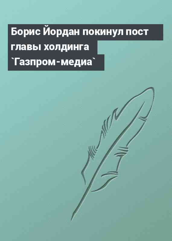 Борис Йордан покинул пост главы холдинга `Газпром-медиа`