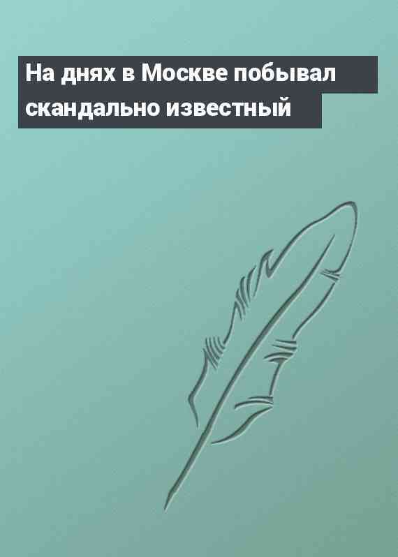 На днях в Москве побывал скандально известный