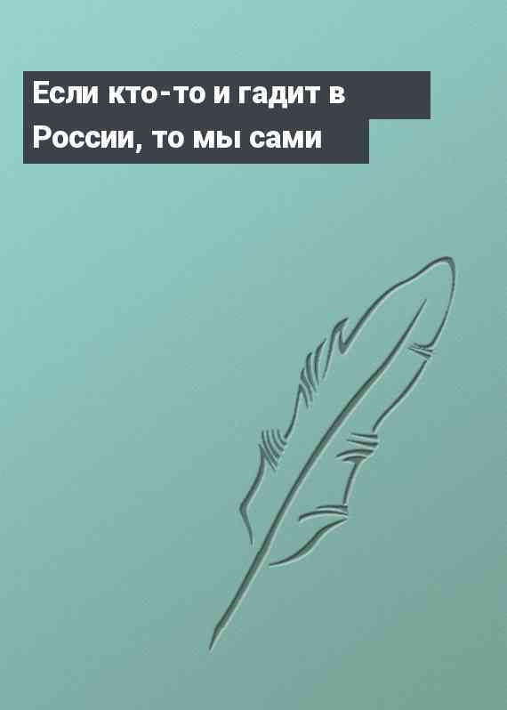 Если кто-то и гадит в России, то мы сами