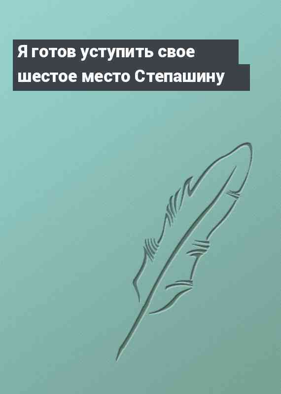 Я готов уступить свое шестое место Степашину