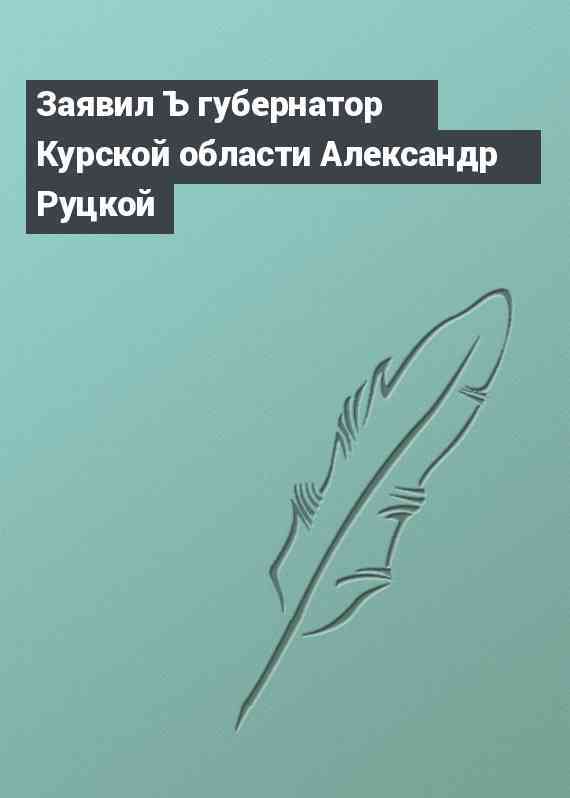 Заявил Ъ губернатор Курской области Александр Руцкой