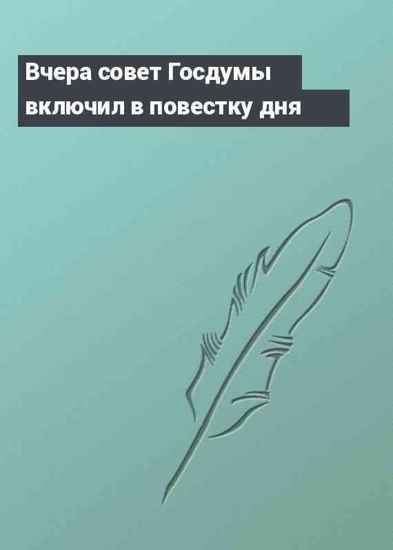 Вчера совет Госдумы включил в повестку дня