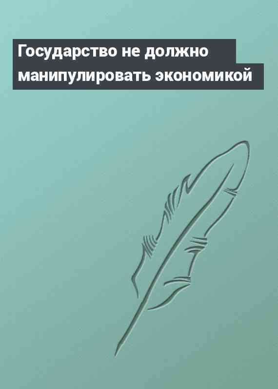 Государство не должно манипулировать экономикой