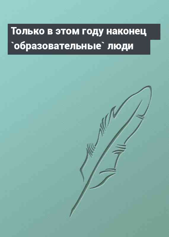 Только в этом году наконец `образовательные` люди