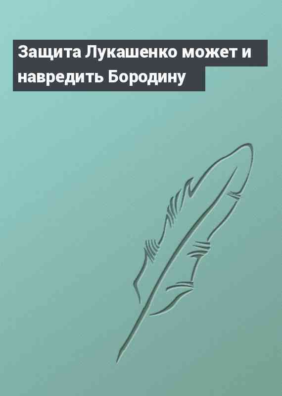 Защита Лукашенко может и навредить Бородину