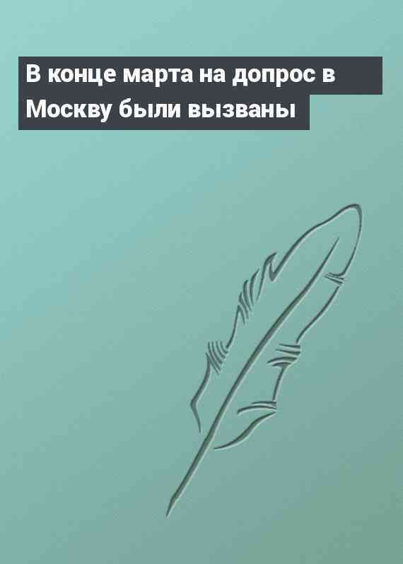 В конце марта на допрос в Москву были вызваны