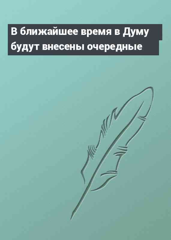 В ближайшее время в Думу будут внесены очередные