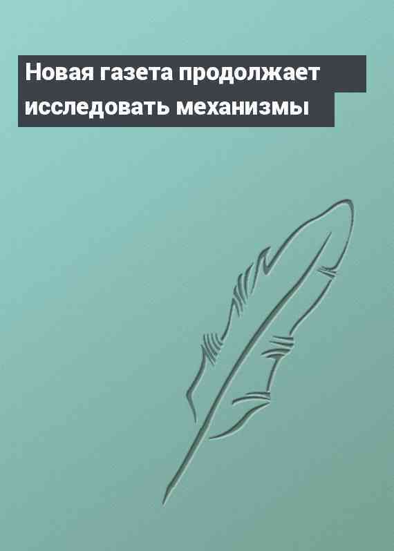 Новая газета продолжает исследовать механизмы