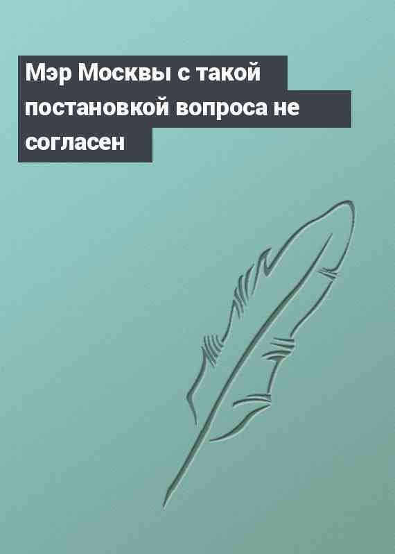 Мэр Москвы с такой постановкой вопроса не согласен