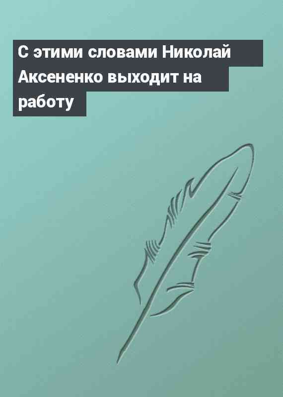 С этими словами Николай Аксененко выходит на работу