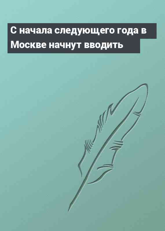 С начала следующего года в Москве начнут вводить