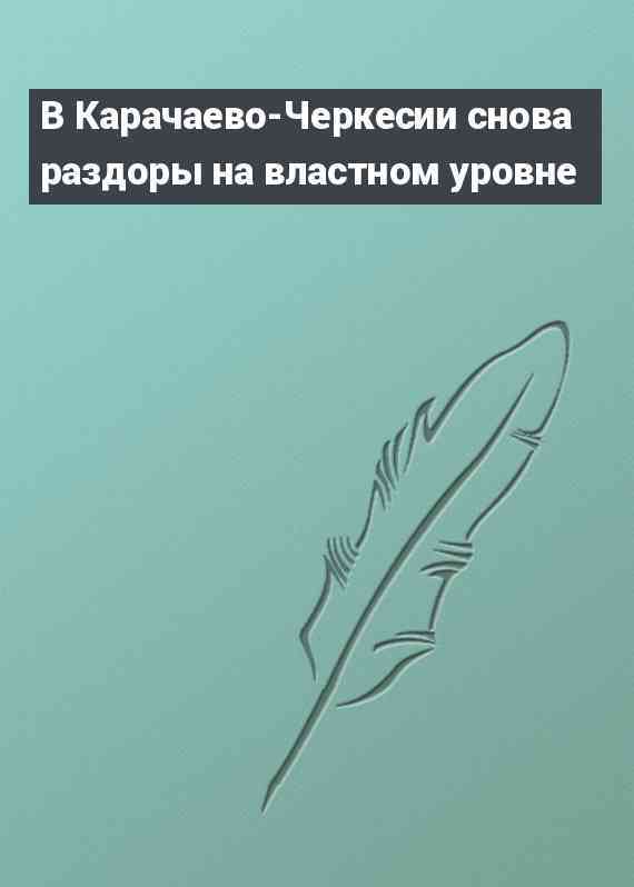 В Карачаево-Черкесии снова раздоры на властном уровне