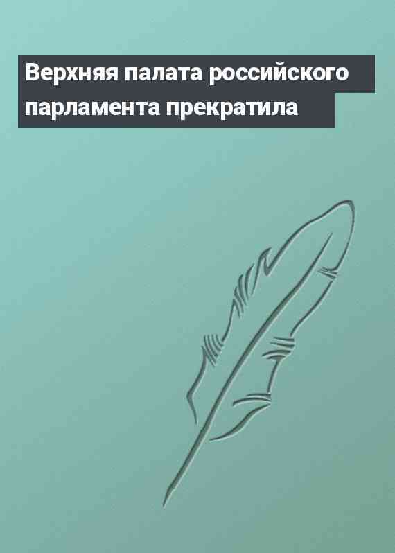 Верхняя палата российского парламента прекратила