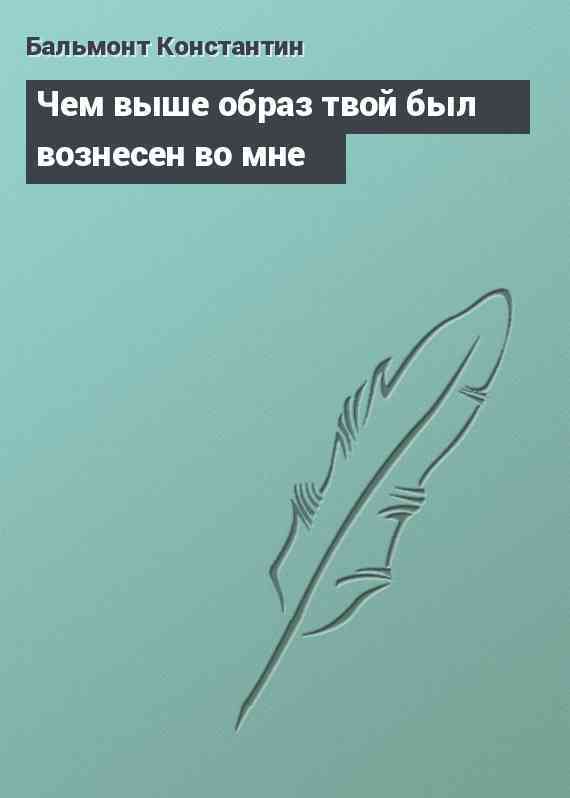 Чем выше образ твой был вознесен во мне