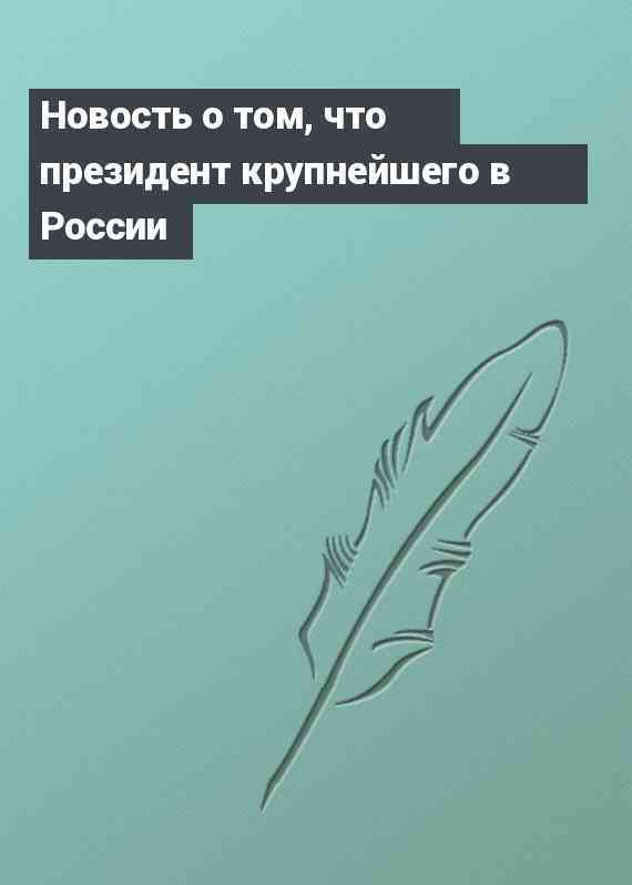 Новость о том, что президент крупнейшего в России