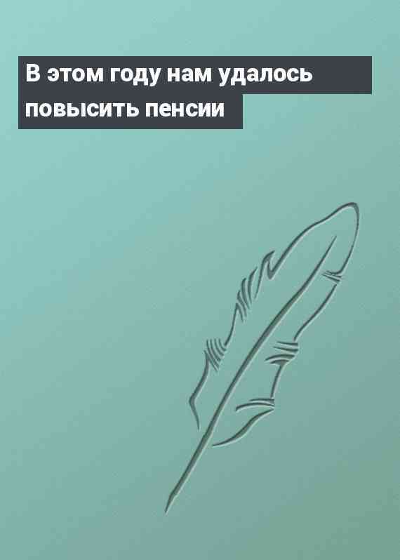 В этом году нам удалось повысить пенсии