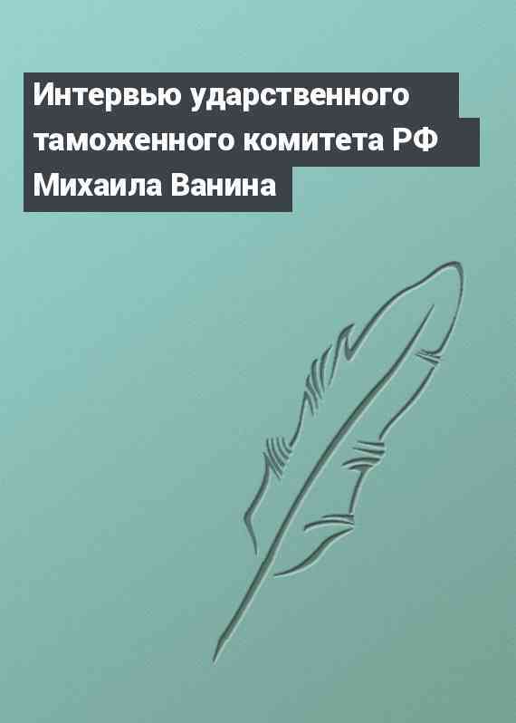 Интервью ударственного таможенного комитета РФ Михаила Ванина