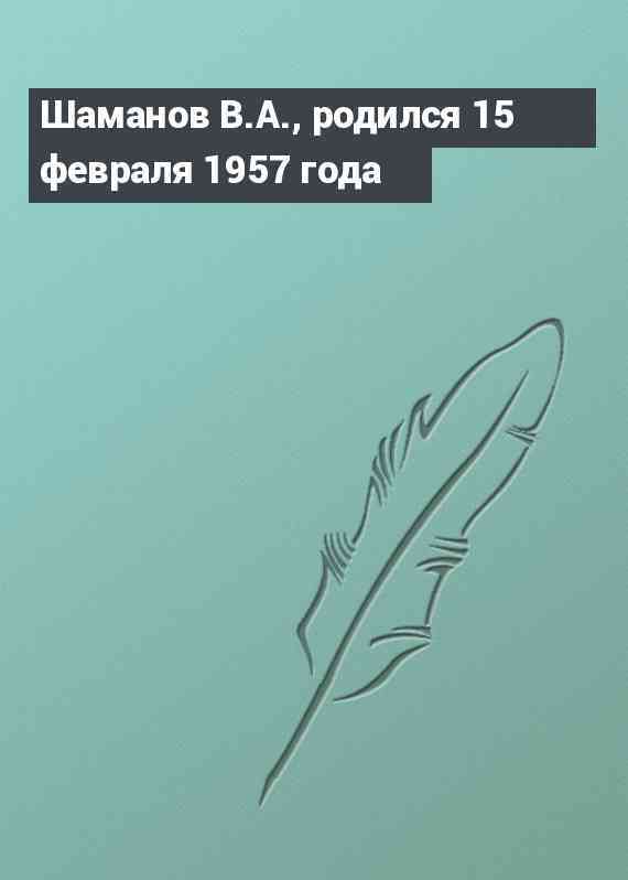 Шаманов В.А., родился 15 февраля 1957 года