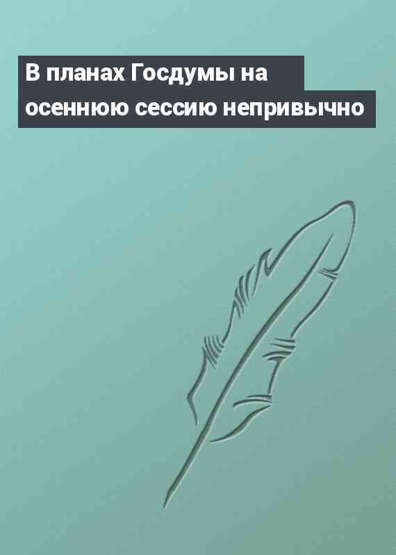 В планах Госдумы на осеннюю сессию непривычно