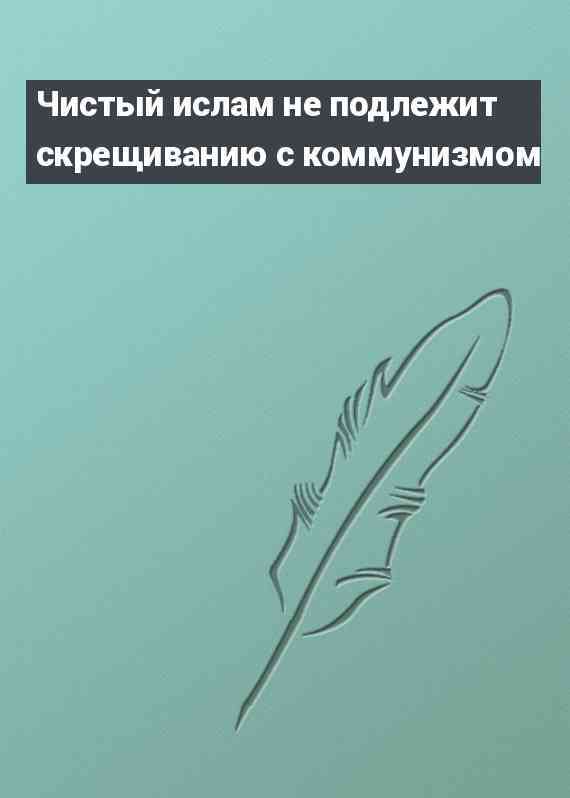 Чистый ислам не подлежит скрещиванию с коммунизмом