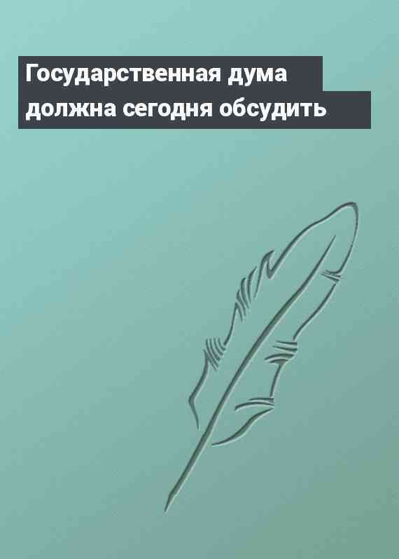 Государственная дума должна сегодня обсудить