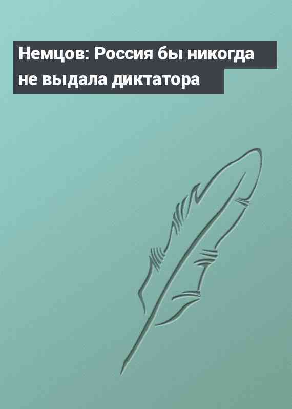 Немцов: Россия бы никогда не выдала диктатора