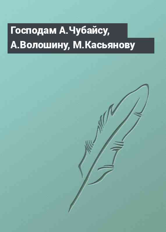 Господам А.Чубайсу, А.Волошину, М.Касьянову