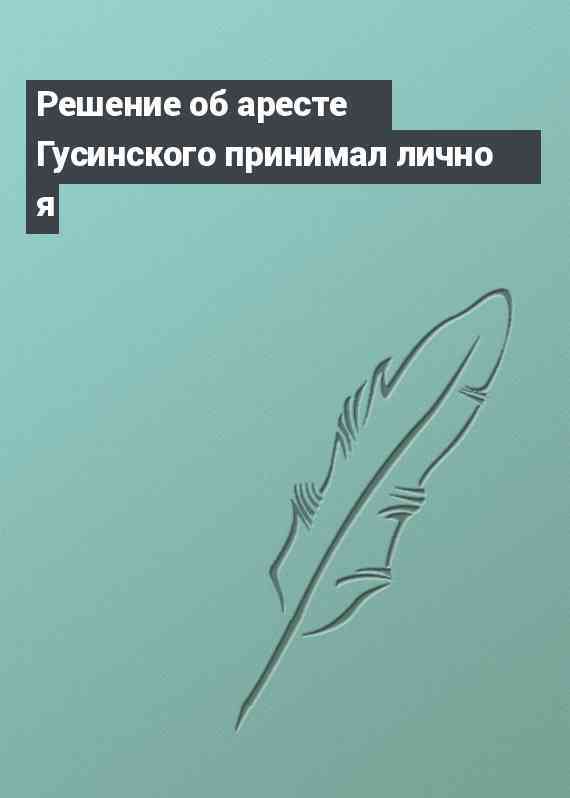 Решение об аресте Гусинского принимал лично я