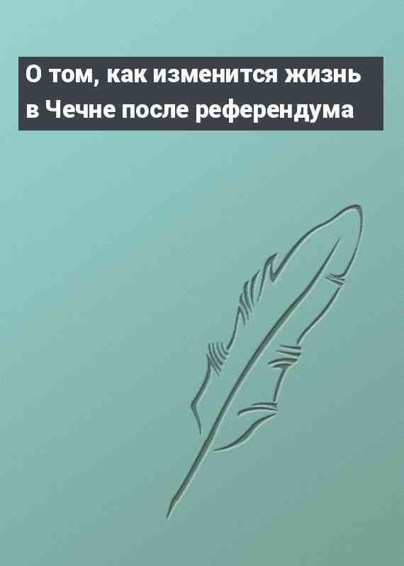 О том, как изменится жизнь в Чечне после референдума