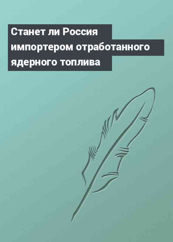 Станет ли Россия импортером отработанного ядерного топлива