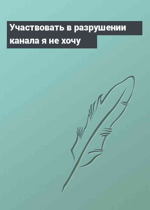 Участвовать в разрушении канала я не хочу