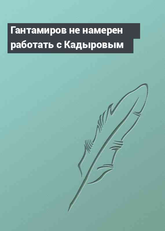 Гантамиров не намерен работать с Кадыровым