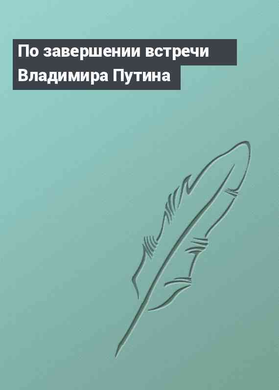 По завершении встречи Владимира Путина