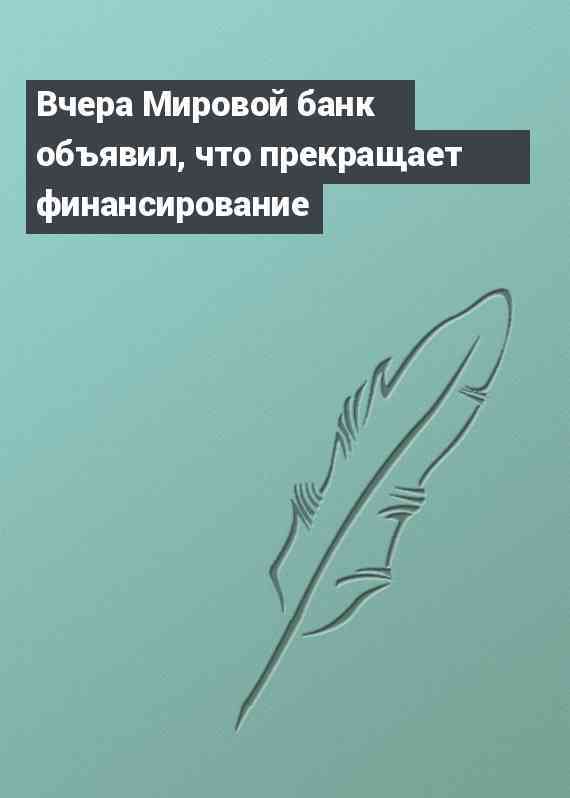 Вчера Мировой банк объявил, что прекращает финансирование