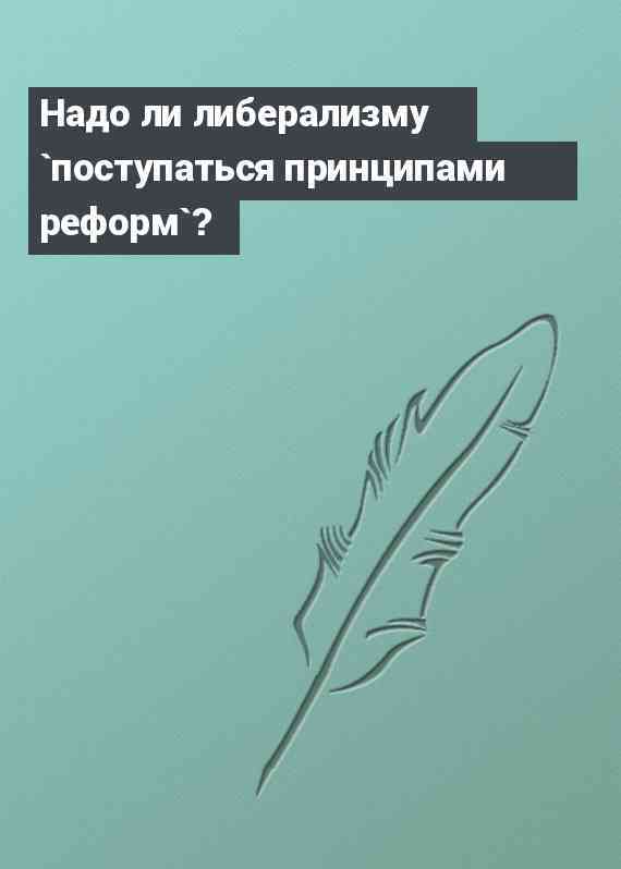 Надо ли либерализму `поступаться принципами реформ`?