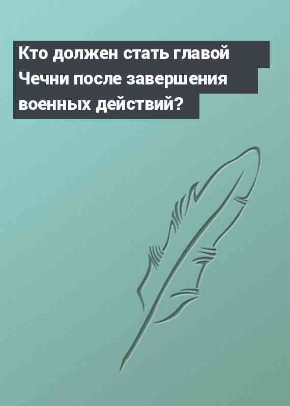 Кто должен стать главой Чечни после завершения военных действий?