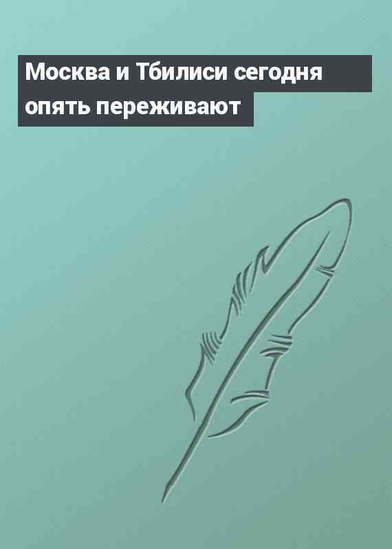 Москва и Тбилиси сегодня опять переживают