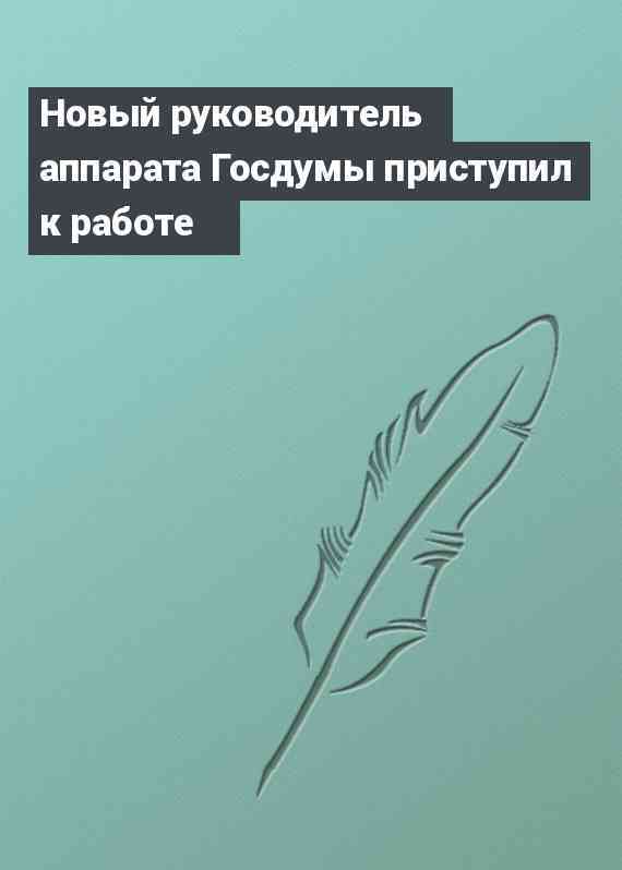 Новый руководитель аппарата Госдумы приступил к работе