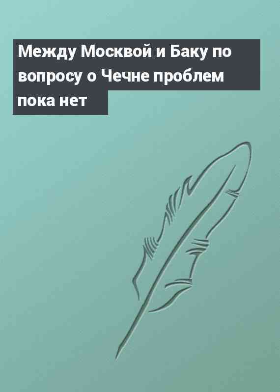 Между Москвой и Баку по вопросу о Чечне проблем пока нет