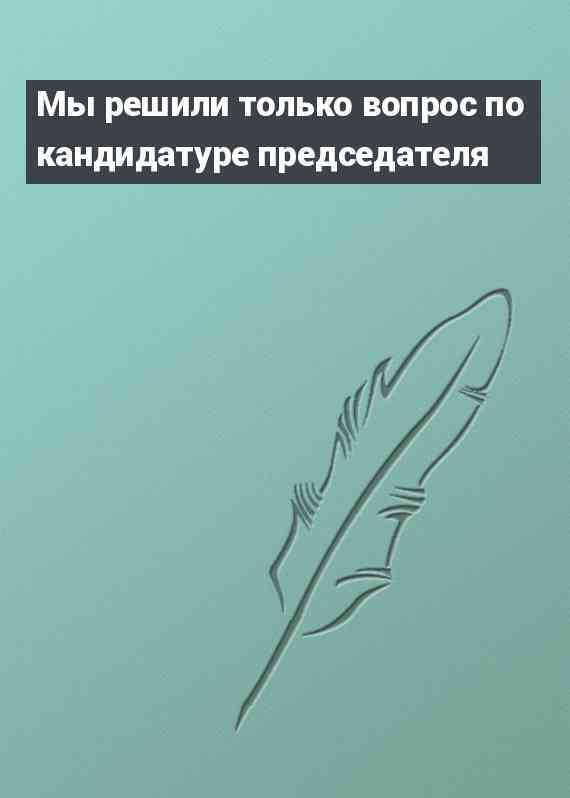 Мы решили только вопрос по кандидатуре председателя