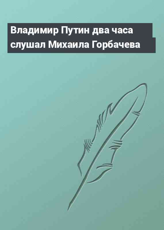 Владимир Путин два часа слушал Михаила Горбачева