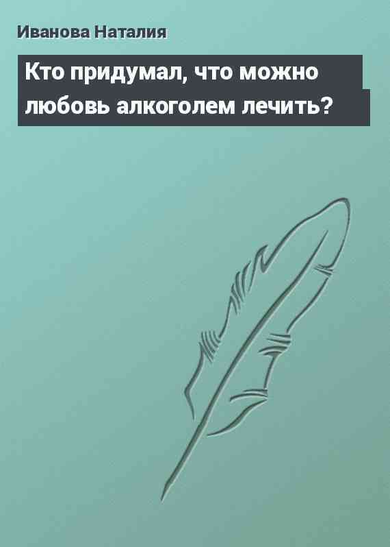 Кто придумал, что можно любовь алкоголем лечить?