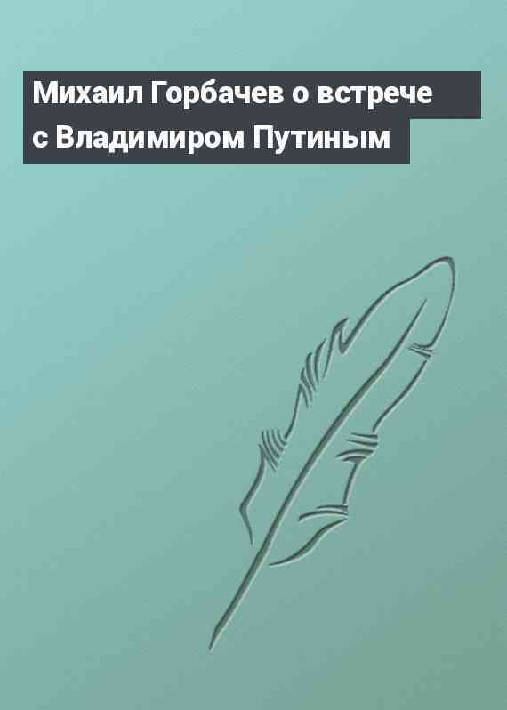 Михаил Горбачев о встрече с Владимиром Путиным