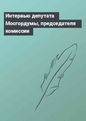 Интервью депутата Мосгордумы, председателя комиссии