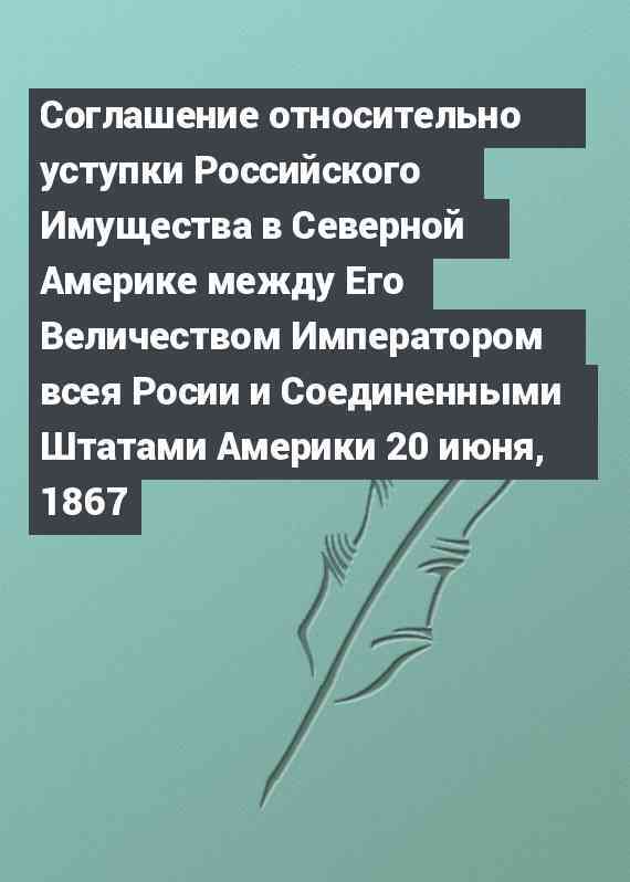 Соглашение относительно уступки Российского Имущества в Северной Америке между Его Величеством Императором всея Росии и Соединенными Штатами Америки 20 июня, 1867